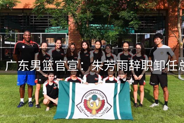 广东男篮官宣：朱芳雨辞职卸任总经理 出任历史首位“荣誉顾问”